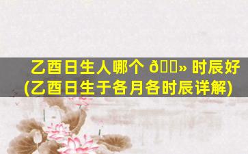 乙酉日生人哪个 🌻 时辰好(乙酉日生于各月各时辰详解)